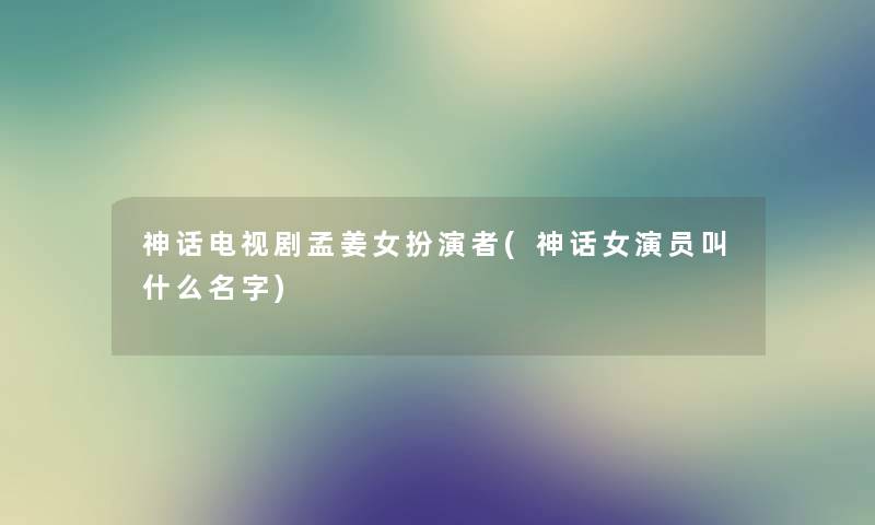 神话电视剧孟姜女扮演者(神话女演员叫什么名字) 神话电视剧孟姜女扮演者(神话女演员叫什么名字)