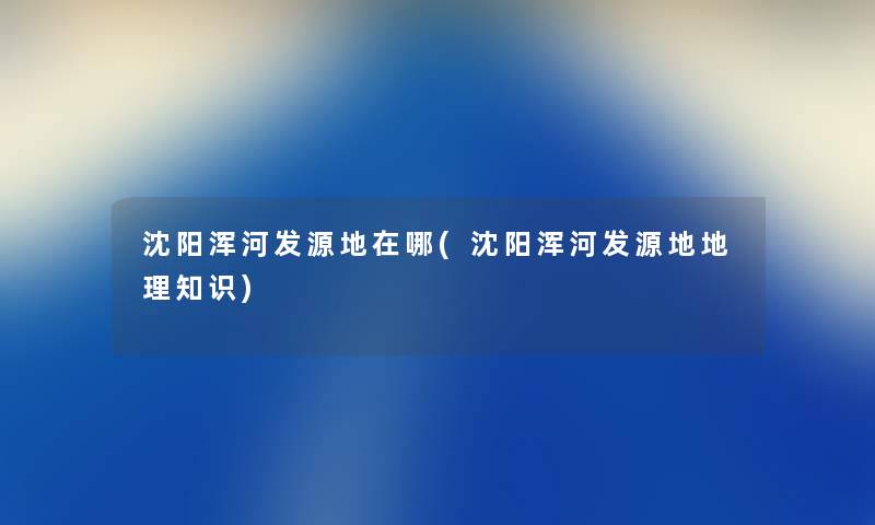 沈阳浑河发源地在哪(沈阳浑河发源地地理知识) 沈阳浑河发源地在哪(沈阳浑河发源地地理知识)