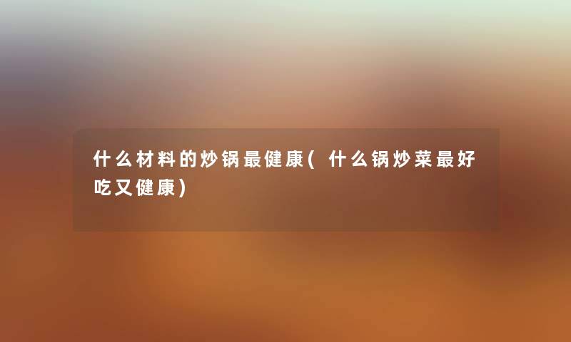 什么材料的炒锅健康(什么锅炒菜好吃又健康) 什么材料的炒锅健康(什么锅炒菜好吃又健康)