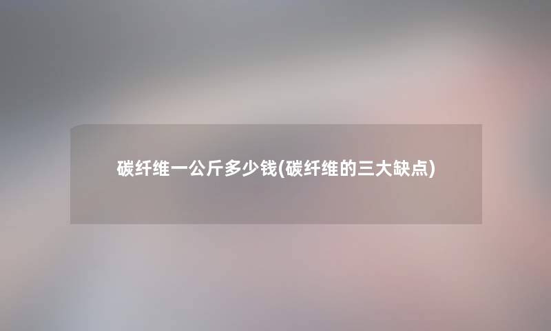 碳纤维一公斤多少钱(碳纤维的三大缺点) 碳纤维一公斤多少钱(碳纤维的三大缺点)