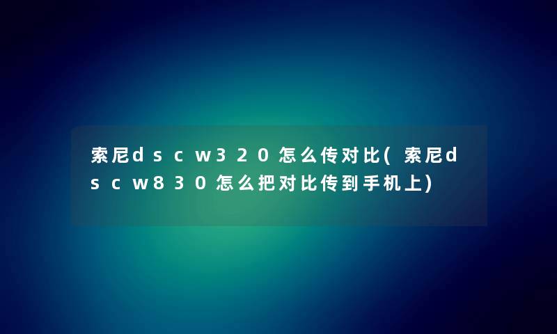 索尼dscw320怎么传对比(索尼dscw830怎么把对比传到手机上) 索尼dscw320怎么传对比(索尼dscw830怎么把对比传到手机上)