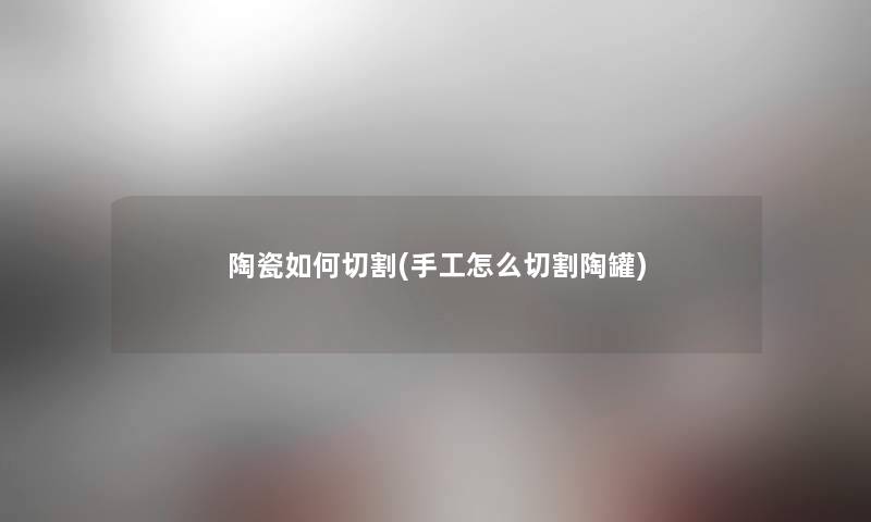 陶瓷如何切割(手工怎么切割陶罐) 陶瓷如何切割(手工怎么切割陶罐)