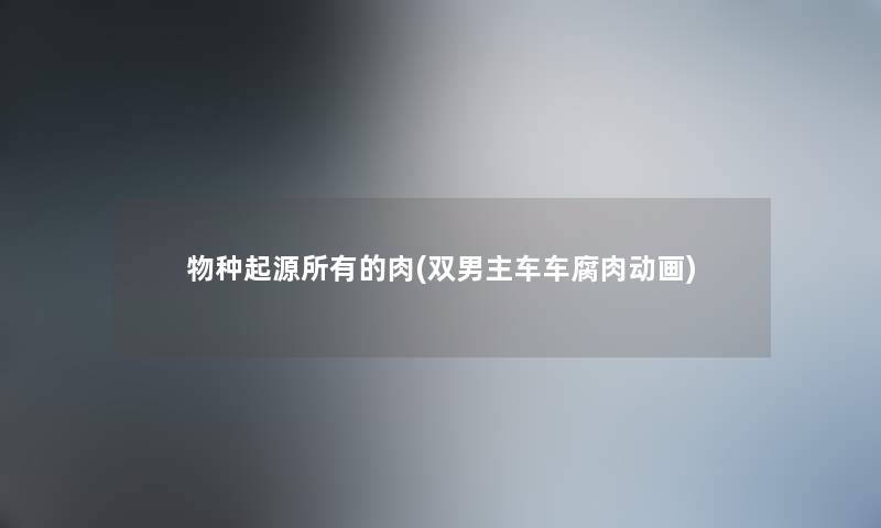 物种起源所有的肉(双男主车车腐肉动画) 物种起源所有的肉(双男主车车腐肉动画)