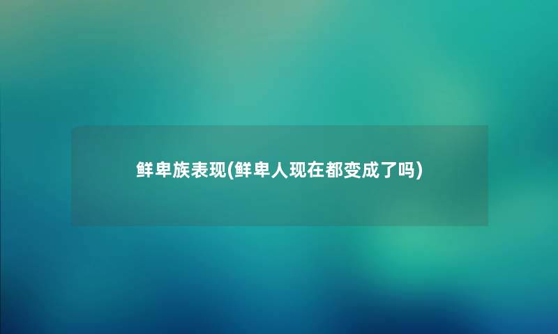 鲜卑族表现(鲜卑人都变成了吗) 鲜卑族表现(鲜卑人都变成了吗)