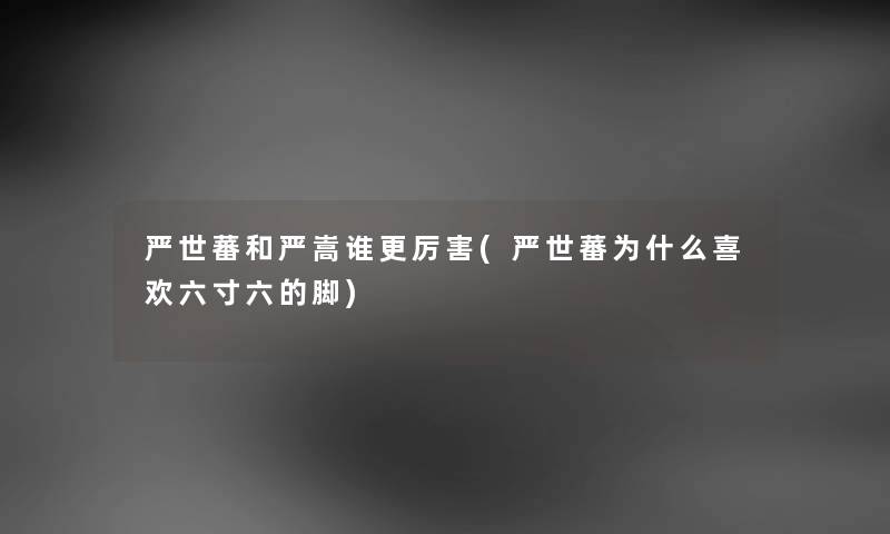 严世蕃和严嵩谁更厉害(严世蕃为什么喜欢六寸六的脚) 严世蕃和严嵩谁更厉害(严世蕃为什么喜欢六寸六的脚)