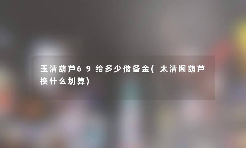 玉清葫芦69给多少储备金(太清阁葫芦换什么划算) 玉清葫芦69给多少储备金(太清阁葫芦换什么划算)
