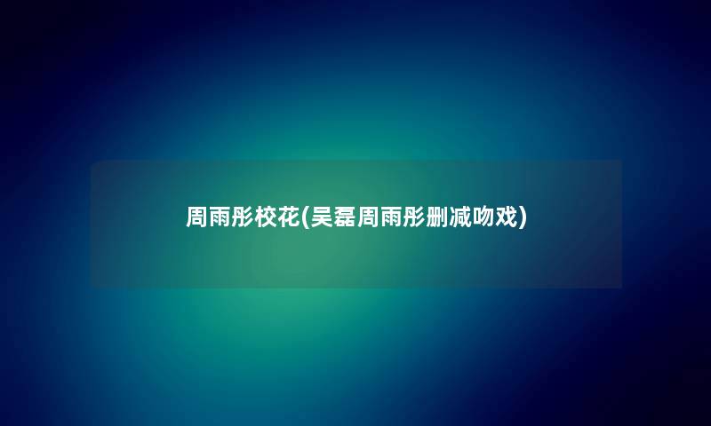 周雨彤校花(吴磊周雨彤删减吻戏) 周雨彤校花(吴磊周雨彤删减吻戏)