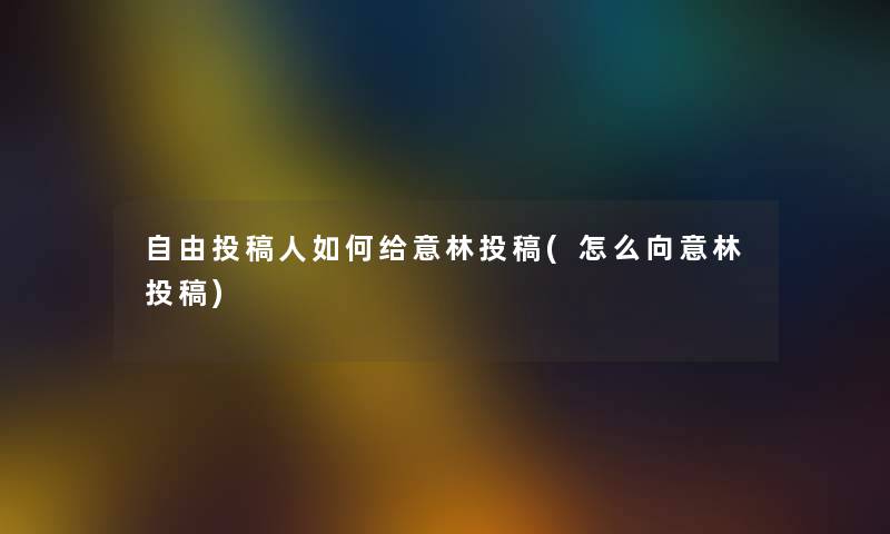 自由投稿人如何给意林投稿(怎么向意林投稿) 自由投稿人如何给意林投稿(怎么向意林投稿)