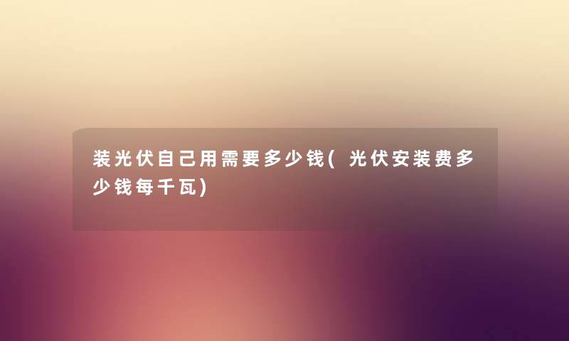 装光伏自己用需要多少钱(光伏安装费多少钱每千瓦) 装光伏自己用需要多少钱(光伏安装费多少钱每千瓦)