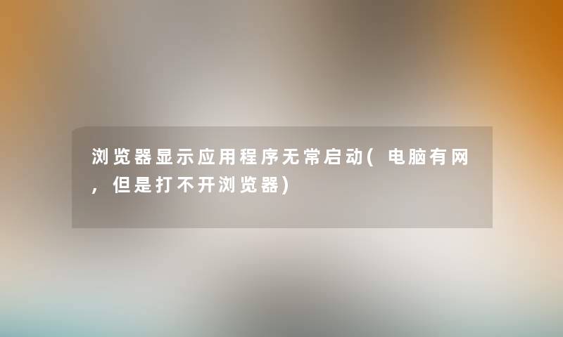 浏览器显示应用程序无常启动(电脑有网,但是打不开浏览器) 浏览器显示应用程序无常启动(电脑有网,但是打不开浏览器)