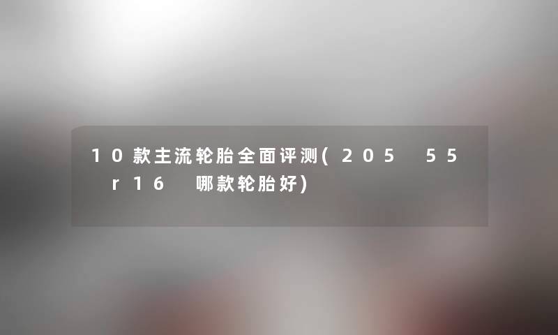 10款主流轮胎全面评测(205 55 r16 哪款轮胎好) 10款主流轮胎全面评测(205 55 r16 哪款轮胎好)