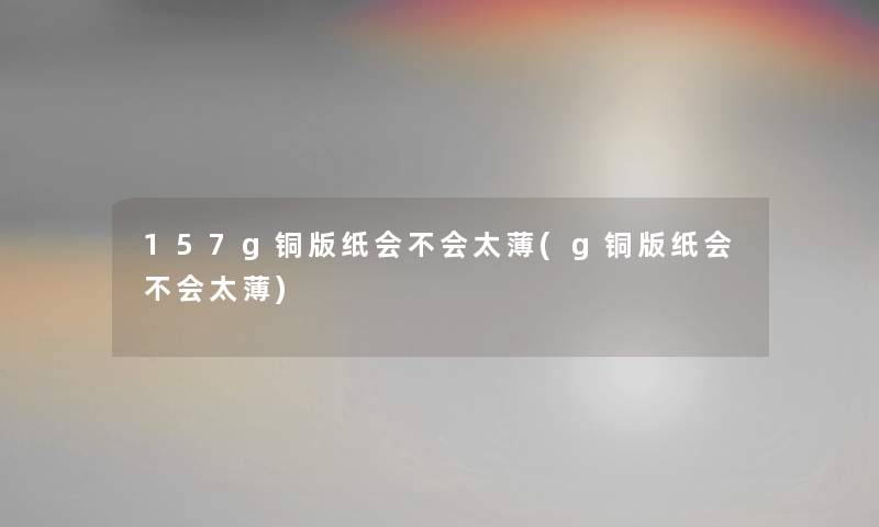 157g铜版纸会不会太薄(g铜版纸会不会太薄) 157g铜版纸会不会太薄(g铜版纸会不会太薄)