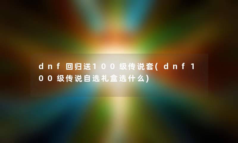 dnf回归送100级传说套(dnf100级传说自选礼盒选什么) dnf回归送100级传说套(dnf100级传说自选礼盒选什么)