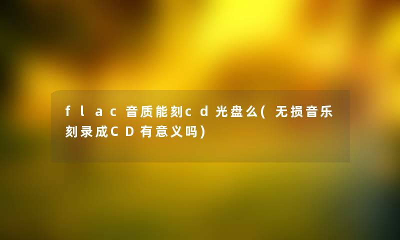 flac音质能刻cd光盘么(无损音乐刻录成CD有意义吗) flac音质能刻cd光盘么(无损音乐刻录成CD有意义吗)