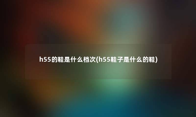 h55的鞋是什么档次(h55鞋子是什么的鞋) h55的鞋是什么档次(h55鞋子是什么的鞋)
