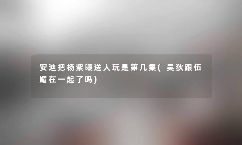 安迪把杨紫曦送人玩是第几集(吴狄跟伍媚在一起了吗) 安迪把杨紫曦送人玩是第几集(吴狄跟伍媚在一起了吗)