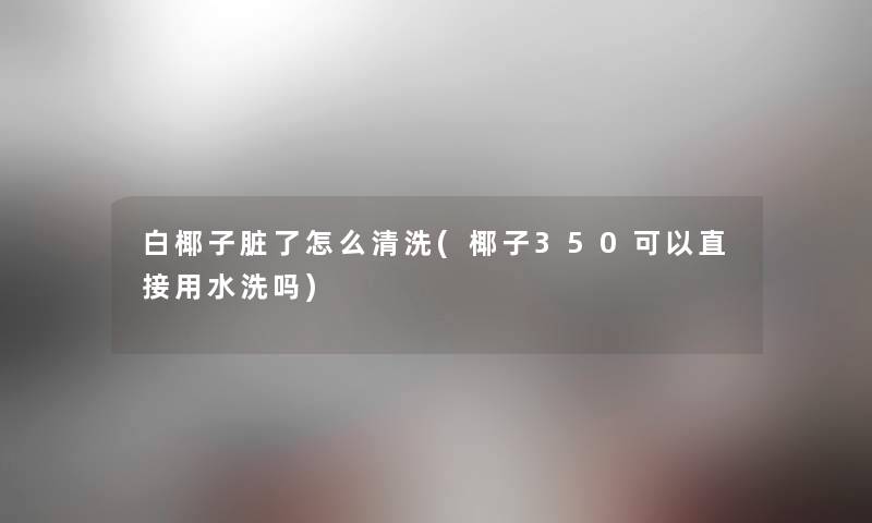 白椰子脏了怎么清洗(椰子350可以直接用水洗吗) 白椰子脏了怎么清洗(椰子350可以直接用水洗吗)