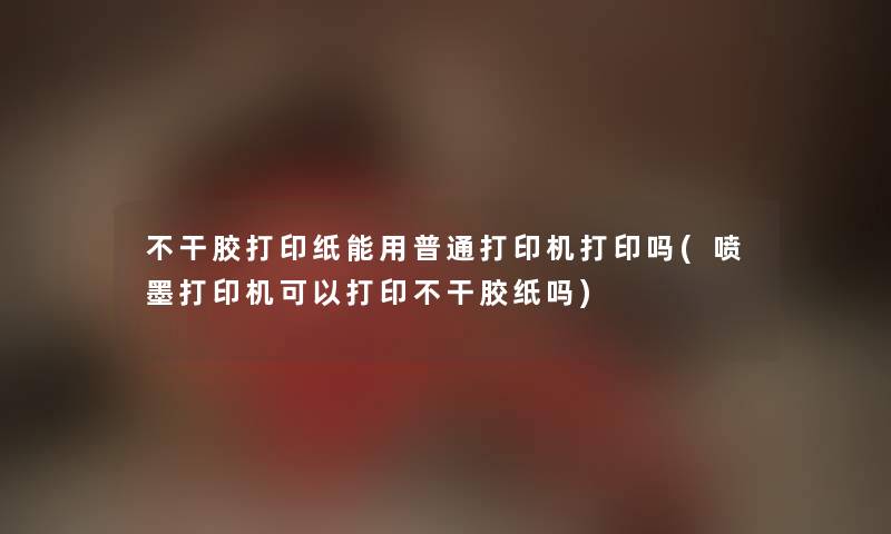 不干胶打印纸能用普通打印机打印吗(喷墨打印机可以打印不干胶纸吗) 不干胶打印纸能用普通打印机打印吗(喷墨打印机可以打印不干胶纸吗)