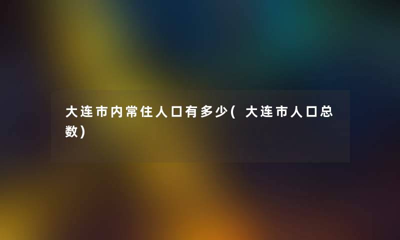 大连市内常住人口有多少(大连市人口总数) 大连市内常住人口有多少(大连市人口总数)