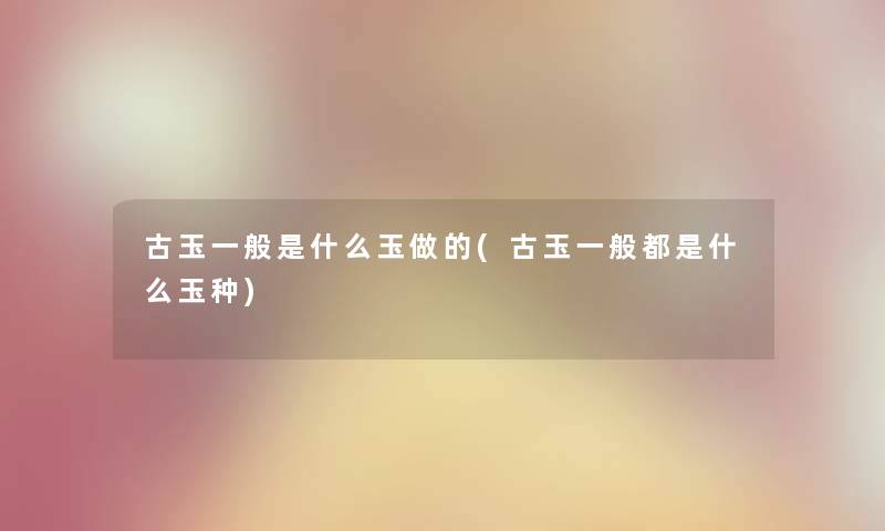 古玉一般是什么玉做的(古玉一般都是什么玉种) 古玉一般是什么玉做的(古玉一般都是什么玉种)