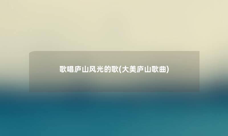 歌唱庐山风光的歌(大美庐山歌曲) 歌唱庐山风光的歌(大美庐山歌曲)