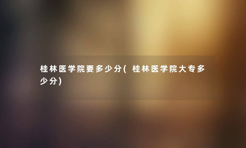 桂林医学院要多少分(桂林医学院大专多少分) 桂林医学院要多少分(桂林医学院大专多少分)