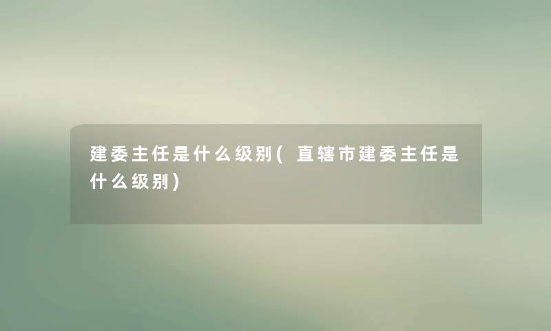 建委主任是什么级别(直辖市建委主任是什么级别) 建委主任是什么级别(直辖市建委主任是什么级别)