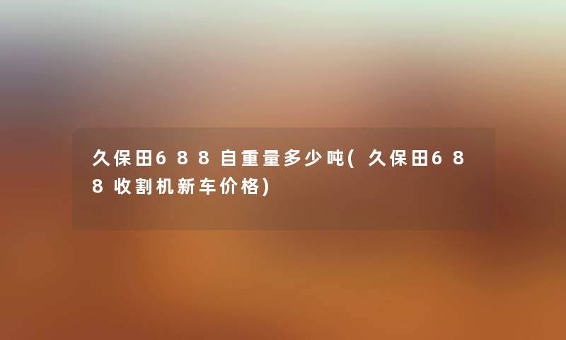 久保田688自重量多少吨(久保田688收割机新车价格) 久保田688自重量多少吨(久保田688收割机新车价格)