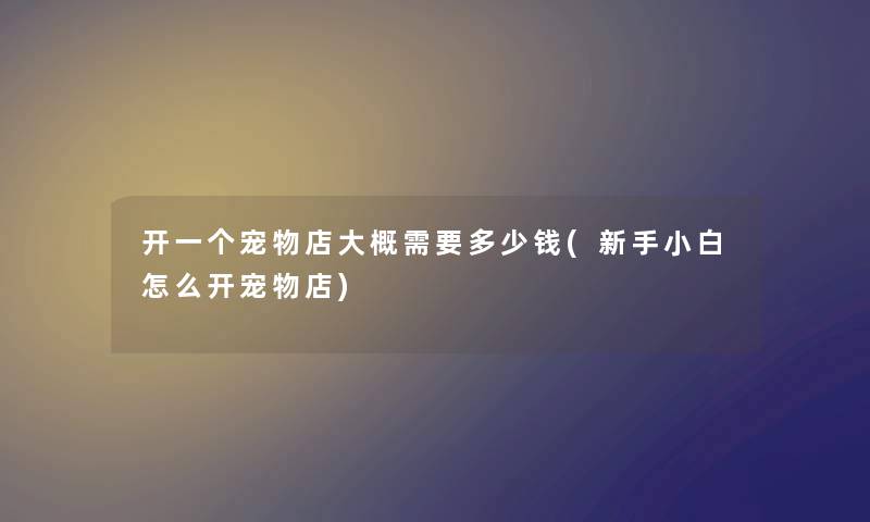 开一个宠物店大概需要多少钱(新手小白怎么开宠物店) 开一个宠物店大概需要多少钱(新手小白怎么开宠物店)