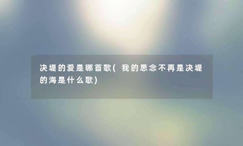 决堤的爱是哪首歌(我的思念不再是决堤的海是什么歌) 决堤的爱是哪首歌(我的思念不再是决堤的海是什么歌)