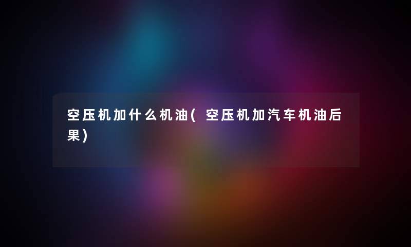 空压机加什么机油(空压机加汽车机油后果) 空压机加什么机油(空压机加汽车机油后果)