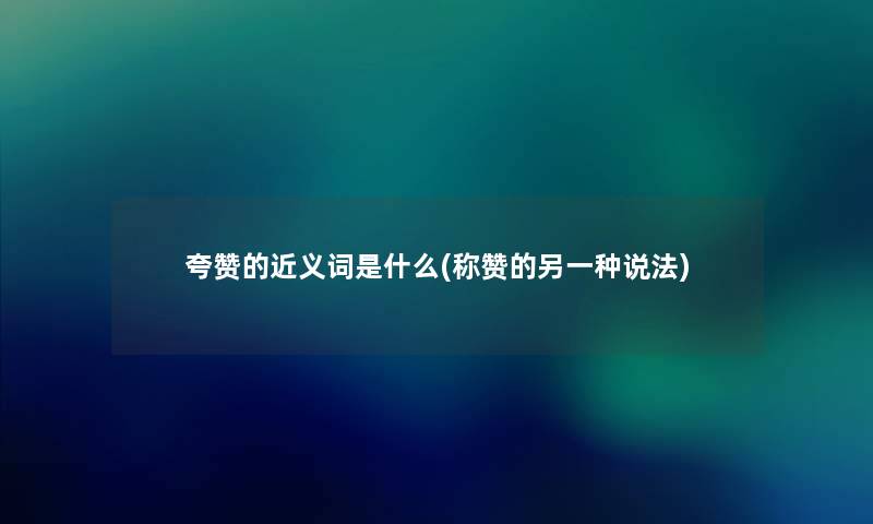 夸赞的近义词是什么(称赞的另一种说法) 夸赞的近义词是什么(称赞的另一种说法)