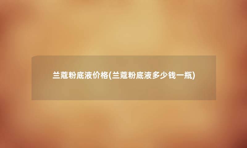 兰蔻粉底液价格(兰蔻粉底液多少钱一瓶) 兰蔻粉底液价格(兰蔻粉底液多少钱一瓶)