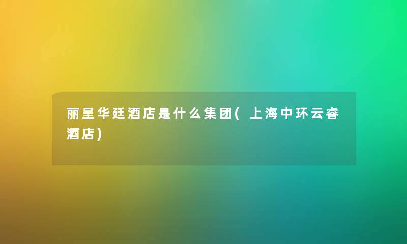 丽呈华廷酒店是什么集团(上海中环云睿酒店) 丽呈华廷酒店是什么集团(上海中环云睿酒店)