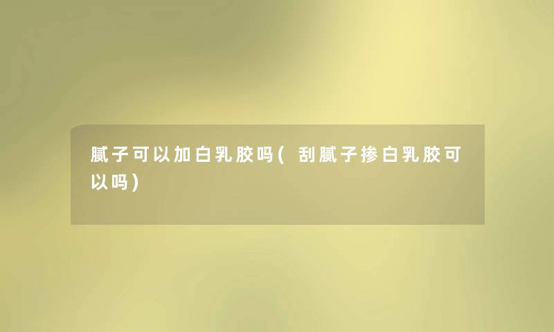 腻子可以加白乳胶吗(刮腻子掺白乳胶可以吗) 腻子可以加白乳胶吗(刮腻子掺白乳胶可以吗)