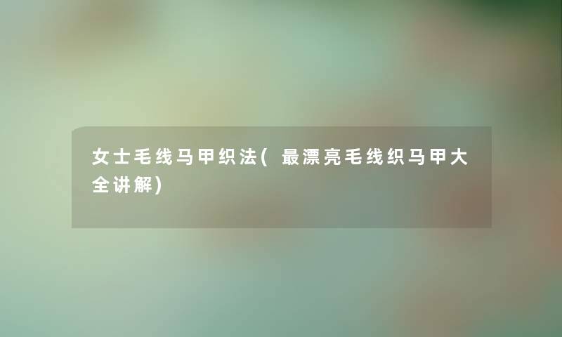 女士毛线马甲织法(漂亮毛线织马甲大全讲解) 女士毛线马甲织法(漂亮毛线织马甲大全讲解)