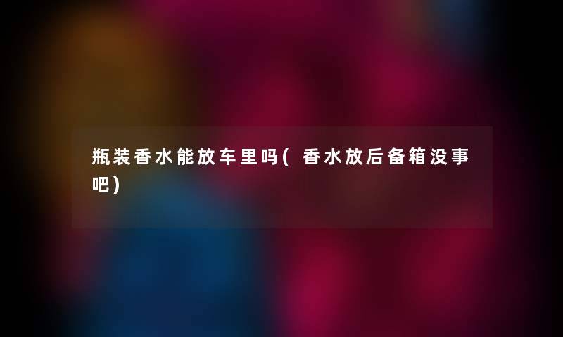 瓶装香水能放车里吗(香水放后备箱没事吧)