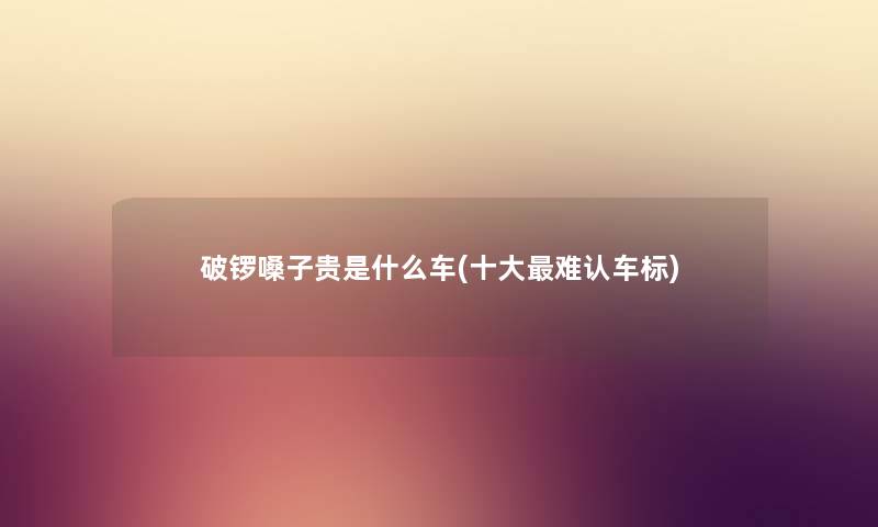 破锣嗓子贵是什么车(一些难认车标) 破锣嗓子贵是什么车(一些难认车标)
