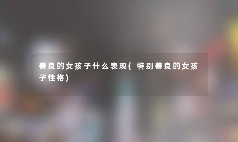 善良的女孩子什么表现(特别善良的女孩子性格) 善良的女孩子什么表现(特别善良的女孩子性格)