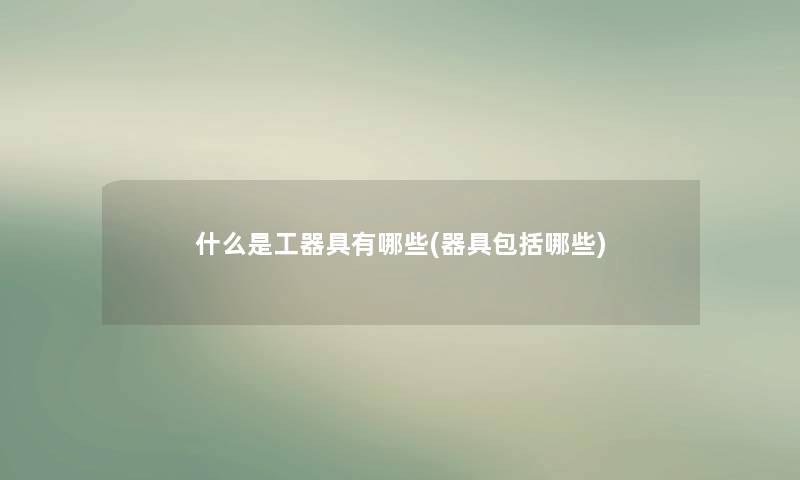 什么是工器具有哪些(器具包括哪些) 什么是工器具有哪些(器具包括哪些)