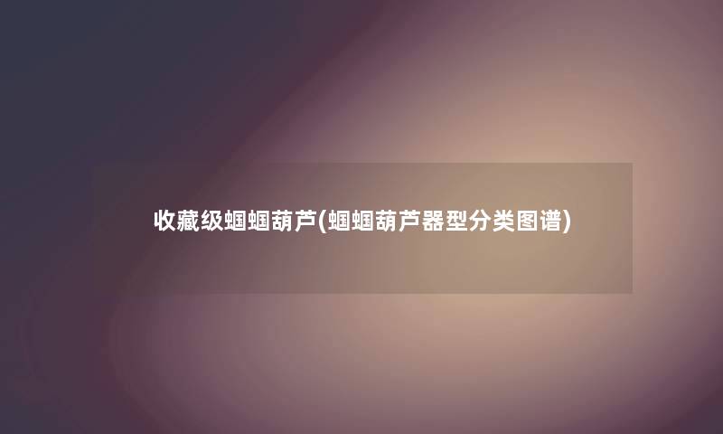 收藏级蝈蝈葫芦(蝈蝈葫芦器型分类图谱) 收藏级蝈蝈葫芦(蝈蝈葫芦器型分类图谱)