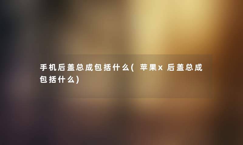 手机后盖总成包括什么(苹果x后盖总成包括什么) 手机后盖总成包括什么(苹果x后盖总成包括什么)