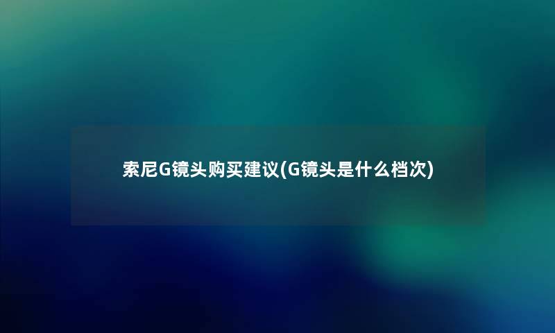 索尼G镜头购买建议(G镜头是什么档次) 索尼G镜头购买建议(G镜头是什么档次)