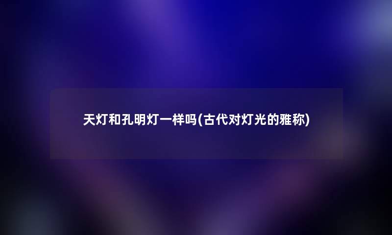 天灯和孔明灯一样吗(古代对灯光的雅称) 天灯和孔明灯一样吗(古代对灯光的雅称)