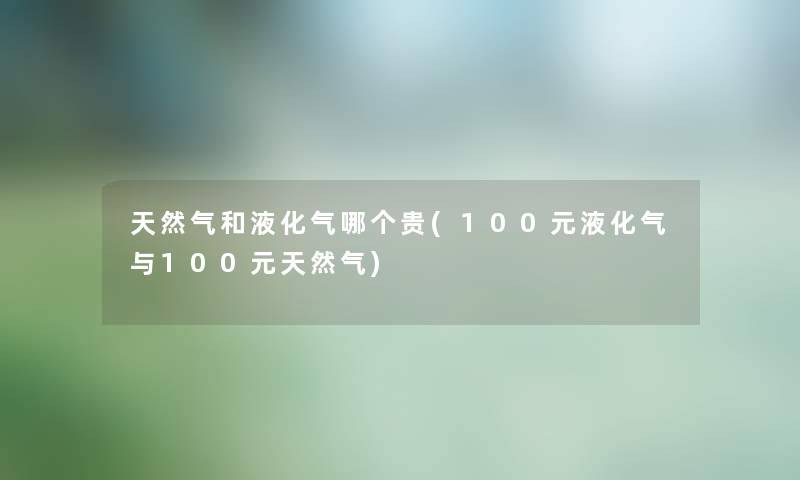 天然气和液化气哪个贵(100元液化气与100元天然气) 天然气和液化气哪个贵(100元液化气与100元天然气)