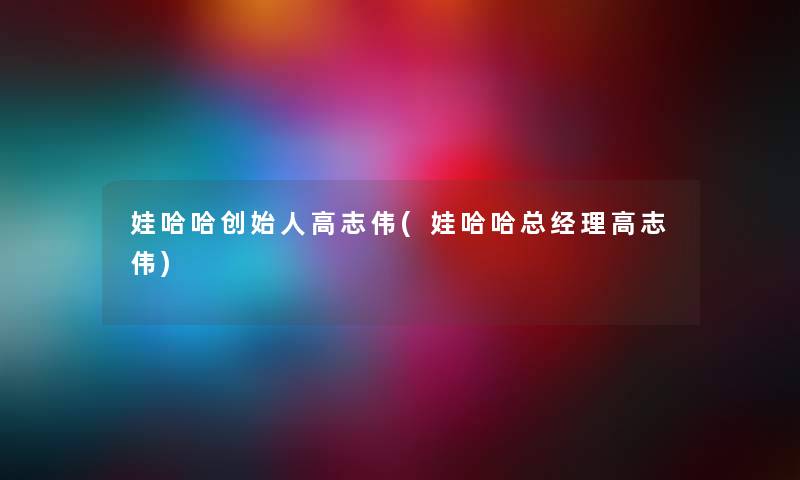 娃哈哈创始人高志伟(娃哈哈总经理高志伟) 娃哈哈创始人高志伟(娃哈哈总经理高志伟)