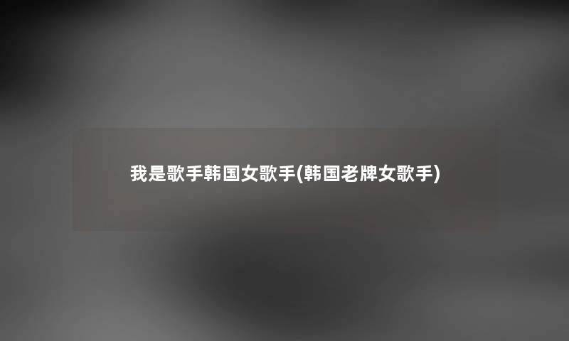 我是歌手韩国女歌手(韩国老牌女歌手) 我是歌手韩国女歌手(韩国老牌女歌手)