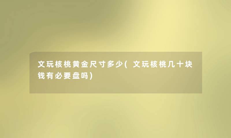 文玩核桃黄金尺寸多少(文玩核桃几十块钱有必要盘吗) 文玩核桃黄金尺寸多少(文玩核桃几十块钱有必要盘吗)