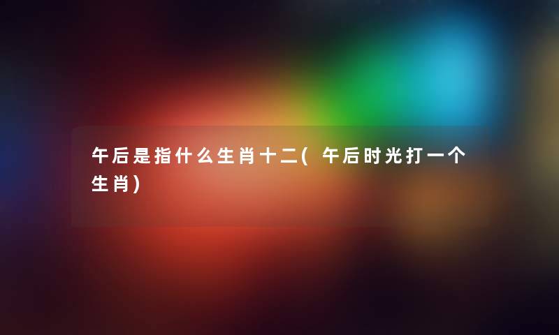 午后是指什么生肖十二(午后时光打一个生肖) 午后是指什么生肖十二(午后时光打一个生肖)