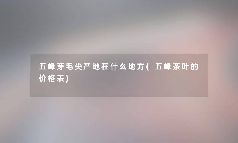 五峰芽毛尖产地在什么地方(五峰茶叶的价格表) 五峰芽毛尖产地在什么地方(五峰茶叶的价格表)